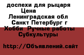 доспехи для рыцаря › Цена ­ 36 000 - Ленинградская обл., Санкт-Петербург г. Хобби. Ручные работы » Субкультуры   